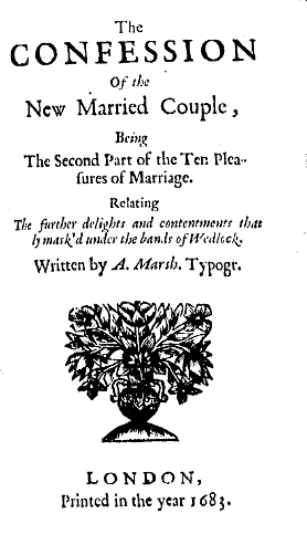 The confession of the new married couple, being the second part of the Ten pleasures of marriage. Relating the further delights and contentments that ly mask'd under the bands of wedlock. Written by A. Marsh. Typogr. London printed in the year 1683.