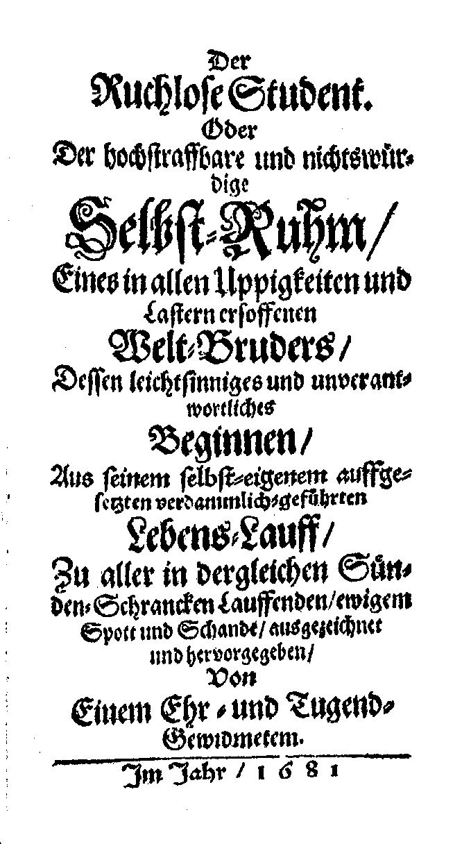 Der ruchlose Student oder Der hochstraffbare und nichtswürdige Selbst-Ruhm eines in allen Üppigkeiten und Lastern ersoffenen Welt-Bruders, dessen leichtsinniges und unverantwortliches Beginnen, aus seinem selbst-eigenem auffgesetzten verdammlich-geführten Lebens-Lauff, zu aller in dergleichen Sünden-Schrancken Lauffenden, ewigem Spott und Schande, ausgezeichnet und hervorgegeben, von einem Ehr-und Tugend-Gewidmetem (1681).